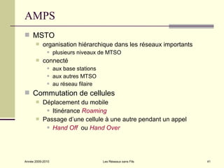 AMPS
 MSTO
          organisation hiérarchique dans les réseaux importants
                 plusieurs niveaux de MTSO
          connecté
                 aux base stations
                 aux autres MTSO
                 au réseau filaire
 Commutation de cellules
          Déplacement du mobile
             Itinérance Roaming

          Passage d’une cellule à une autre pendant un appel
             Hand Off ou Hand Over




Année 2009-2010                       Les Réseaux sans Fils        41
 