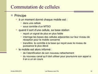 Commutation de cellules
 Principe
          à un moment donné chaque mobile est :
                 dans une cellule
                 sous contrôle d’un MTSO
          quand il sort d’une cellule, sa base station
                 reçoit un signal de plus en plus faible
                 interroge les bases des cellules adjacentes sur leur niveau de
                  réception pour le mobile concerné
                 transfère le contrôle à la base qui reçoit avec le niveau de
                  puissance le plus élevé
          le mobile est alors informé :
                 de l’identification de son nouveau rattachement
                 du nouveau canal qu’il doit utiliser pour poursuivre son appel si
                  il en a un en cours



Année 2009-2010                        Les Réseaux sans Fils                       42
 