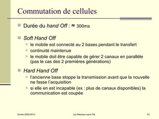 Commutation de cellules
 Durée du hand Off :           ≈ 300ms
 Soft Hand Off
          le mobile est connecté au 2 bases pendant le transfert
          continuité maintenue
          le mobile doit être capable de gérer 2 canaux en parallèle
           (pas le cas des 2 premières générations)

 Hard Hand Off
          l’ancienne base stoppe la transmission avant que la nouvelle
           ne fasse l’acquisition
          si elle en est incapable (ex : plus de canaux disponibles) la
           communication est coupée



Année 2009-2010                 Les Réseaux sans Fils                   43
 