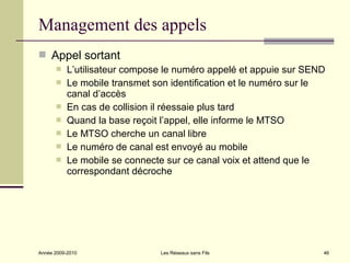 Management des appels
 Appel sortant
          L’utilisateur compose le numéro appelé et appuie sur SEND
          Le mobile transmet son identification et le numéro sur le
           canal d’accès
          En cas de collision il réessaie plus tard
          Quand la base reçoit l’appel, elle informe le MTSO
          Le MTSO cherche un canal libre
          Le numéro de canal est envoyé au mobile
          Le mobile se connecte sur ce canal voix et attend que le
           correspondant décroche




Année 2009-2010                Les Réseaux sans Fils               46
 