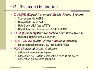 G2 : Seconde Génération
 D-AMPS (Digital Advanced Mobile Phone System)
          Successeur de AMPS
          Compatible avec AMPS
          Utilisé aux USA (par AT&T)
          Décrit dans les standards : IS-54 et IS-136
 GSM (Global System for Mobile Communications)
          Utilisable partout dans le monde
 IS95 CDMA (Code Division Multiple Access)
          Largement utilisé aux USA (par Sprint PCS)
 PDC (Personal Digital Cellular)
          utilisé uniquement au Japon
          adaptation de D-AMPS compatible avec la première
           génération du système japonais


Année 2009-2010                  Les Réseaux sans Fils        48
 