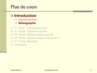 Plan du cours
    Introduction
      • Objectifs du cours
      • Bibliographie
 1ère Partie : Concepts de base
 2èm Partie :Téléphonie mobile
      e

 3èm Partie : Réseaux locaux sans fil
      e

 4èm Partie : Réseaux large bande sans fil
      e

 5èm Partie : Bluetooth
      e

 Conclusion




Année 2009-2010               Les Réseaux sans Fils   5
 
