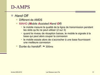 D-AMPS
 Hand Off
          Différent de AMDS
          MAHO (Mobile Assisted Hand Off)
                 le mobile mesure la qualité de la ligne de transmission pendant
                  les slots qu’ils ne peut utiliser (2 sur 3)
                 quand le niveau de réception baisse, le mobile le signale à la
                  base qui peut alors couper la connexion
                 le mobile essaie alors de s’accrocher à une base fournissant
                  une meilleure connexion
          Durée du handoff : ≈ 300ms




Année 2009-2010                       Les Réseaux sans Fils                     51
 