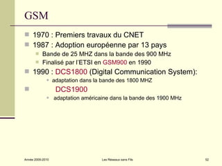 GSM
 1970 : Premiers travaux du CNET
 1987 : Adoption européenne par 13 pays
          Bande de 25 MHZ dans la bande des 900 MHz
          Finalisé par l’ETSI en GSM900 en 1990
 1990 : DCS1800 (Digital Communication System):
                 adaptation dans la bande des 1800 MHZ
                  DCS1900
                 adaptation américaine dans la bande des 1900 MHz




Année 2009-2010                     Les Réseaux sans Fils            52
 