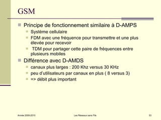 GSM
 Principe de fonctionnement similaire à D-AMPS
          Système cellulaire
          FDM avec une fréquence pour transmettre et une plus
           élevée pour recevoir
          TDM pour partager cette paire de fréquences entre
           plusieurs mobiles
 Différence avec D-AMDS
          canaux plus larges : 200 Khz versus 30 KHz
          peu d’utilisateurs par canaux en plus ( 8 versus 3)
          => débit plus important




Année 2009-2010                  Les Réseaux sans Fils           53
 