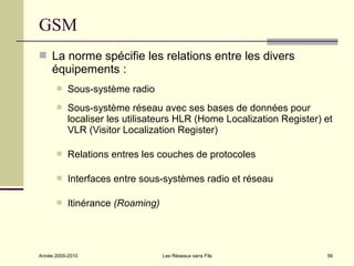 GSM
 La norme spécifie les relations entre les divers
     équipements :
          Sous-système radio
          Sous-système réseau avec ses bases de données pour
           localiser les utilisateurs HLR (Home Localization Register) et
           VLR (Visitor Localization Register)

          Relations entres les couches de protocoles

          Interfaces entre sous-systèmes radio et réseau

          Itinérance (Roaming)




Année 2009-2010                   Les Réseaux sans Fils                56
 