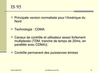 IS 95

 Principale version normalisée pour l’Amérique du
     Nord

 Technologie : CDMA

 Canaux de contrôle et utilisateur assez fortement
     multiplexés (TDM, tranche de temps de 20ms, en
     parallèle avec CDMA))

 Contrôle permanent des puissances émises




Année 2009-2010         Les Réseaux sans Fils         57
 