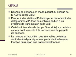 GPRS
 Réseau de données en mode paquet au dessus de
  D-AMPS ou de GSM
 Permet à des stations IP d’envoyer et de recevoir des
  datagrammes IP dans des cellules dédiée à un
  système de transmission de la voix
 Certains intervalles de temps (time slots) sur certains
  canaux sont réservés à la transmission de paquets
  de données
 Le nombre et la position des intervalles de temps
  sont alloués dynamiquement par la station base en
  fonction du rapport des trafics voix/données



Année 2009-2010         Les Réseaux sans Fils           59
 