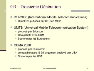 G3 : Troisième Génération

 IMT-2000 (International Mobile Telecommunications)
          Directives publiées par l’ITU en 1992

 UMTS (Universal Mobile Telecommunication System)
          proposé par Ericsson
          Compatible avec GSM
          Soutenu par les Européens

 CDMA 2000
          proposé par Qualcomm
          compatible avec IS-95 largement déployé aux USA
          Soutenu par les USA



Année 2009-2010                 Les Réseaux sans Fils        61
 