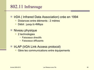 802.11 Infrarouge

 IrDA ( Infrared Data Association) crée en 1994
          Distances entre éléments : 2 mètres
          Débit : jusqu’à 4Mbps

 Niveau physique
          2 technologies
                 Faisceaux directifs
                 Faisceaux diffusants

 IrLAP (IrDA Link Access protocol)
          Gère les communications entre équipements




Année 2009-2010                      Les Réseaux sans Fils   68
 