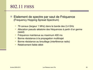 802.11 FHSS

 Etalement de spectre par saut de Fréquence
     (Frequency Hopping Spread Spectrum)

          79 canaux (largeur 1 MHz) dans la bande des 2,4 GHz
          Allocation pseudo aléatoire des fréquences à partir d’un germe
           (seed)
          Fréquence maintenue au maximum 400 ms
          Bonne résistance à la propagation multitrajet
          Bonne résistance au brouillage (interférence radio)
          Relativement faible débit




Année 2009-2010                    Les Réseaux sans Fils                    69
 