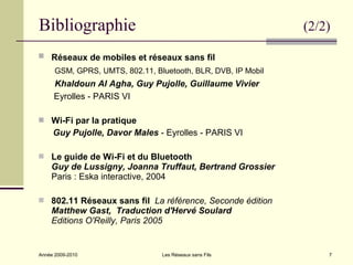 Bibliographie                                                  (2/2)

 Réseaux de mobiles et réseaux sans fil
      GSM, GPRS, UMTS, 802.11, Bluetooth, BLR, DVB, IP Mobil
     Khaldoun Al Agha, Guy Pujolle, Guillaume Vivier
     Eyrolles - PARIS VI

 Wi-Fi par la pratique
     Guy Pujolle, Davor Males - Eyrolles - PARIS VI

 Le guide de Wi-Fi et du Bluetooth
    Guy de Lussigny, Joanna Truffaut, Bertrand Grossier
    Paris : Eska interactive, 2004

 802.11 Réseaux sans fil La référence, Seconde édition
    Matthew Gast, Traduction d'Hervé Soulard
    Editions O'Reilly, Paris 2005


Année 2009-2010                  Les Réseaux sans Fils             7
 