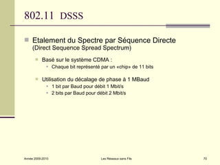 802.11 DSSS

 Etalement du Spectre par Séquence Directe
     (Direct Sequence Spread Spectrum)
          Basé sur le système CDMA :
                 Chaque bit représenté par un «chip» de 11 bits

          Utilisation du décalage de phase à 1 MBaud
                 1 bit par Baud pour débit 1 Mbit/s
                 2 bits par Baud pour débit 2 Mbit/s




Année 2009-2010                          Les Réseaux sans Fils     70
 