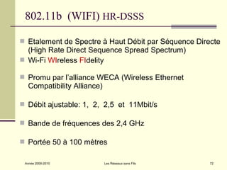 802.11b (WIFI) HR-DSSS

 Etalement de Spectre à Haut Débit par Séquence Directe
  (High Rate Direct Sequence Spread Spectrum)
 Wi-Fi WIreless FIdelity

 Promu par l’alliance WECA (Wireless Ethernet
  Compatibility Alliance)

 Débit ajustable: 1, 2, 2,5 et 11Mbit/s

 Bande de fréquences des 2,4 GHz

 Portée 50 à 100 mètres


 Année 2009-2010            Les Réseaux sans Fils    72
 