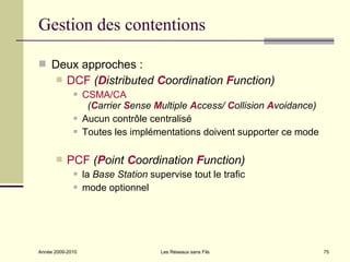Gestion des contentions

 Deux approches :
          DCF (Distributed Coordination Function)
                 CSMA/CA
                   (Carrier Sense Multiple Access/ Collision Avoidance)
                 Aucun contrôle centralisé
                 Toutes les implémentations doivent supporter ce mode

          PCF (Point Coordination Function)
                 la Base Station supervise tout le trafic
                 mode optionnel




Année 2009-2010                      Les Réseaux sans Fils                75
 