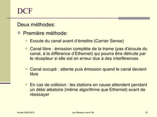 DCF
Deux méthodes:
 Première méthode:
          Ecoute du canal avant d’émettre (Carrier Sense)
          Canal libre : émission complète de la trame (pas d’écoute du
           canal, à la différence d’Ethernet) qui pourra être détruite par
           le récepteur si elle est en erreur due à des interférences

          Canal occupé : attente puis émission quand le canal devient
           libre

          En cas de collision : les stations en cause attendent pendant
           un délai aléatoire (même algorithme que Ethernet) avant de
           réessayer



Année 2009-2010                  Les Réseaux sans Fils                  76
 