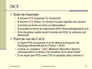 DCF
 Suite de l’exemple
          A envoie RTS (Request To Send) à B
          B envoie CTS (Clear To Send) à A pour signifier son accord
          A envoie sa trame et arme un décompteur
          B acquitte la trame en répondant ACK (Acknowledgement) à A
          Si le compteur expire avant l’arrivée de ACK, le scénario est
           réexecuté
 Point de vue de C et D
          C reçoit RTS envoyé par A et en déduit la longueur de
           l’échange demandé par A (Trame + ACK)
          Il arme un compteur : NAV (Network Allocation Vector)
           correspondant au temps d’occupation d’un canal virtuel
          D ne reçoit pas RTS mais CTS et procède alors comme C



Année 2009-2010                 Les Réseaux sans Fils                78
 
