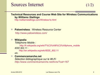 Sources Internet                                                    (1/2)

Technical Resources and Course Web Site for Wireless Communications
   by Williams Stallings
     http://williamstallings.com/Wireless1e.html



 Palowireless : Wireless Resource Center
     http://www.palowireless.com/

 Wikipedia
     Téléphone Mobile :
          http://fr.wikipedia.org/wiki/T%C3%A9l%C3%A9phone_mobile
     IEEE 802.11 :
          http://en.wikipedia.org/wiki/IEEE_802.11
     etc.
 Commencamarche.net
     Sélection bibliographique sur le Wi-Fi
     http://www.commentcamarche.net/livre/?cat=167


Année 2009-2010                      Les Réseaux sans Fils              8
 