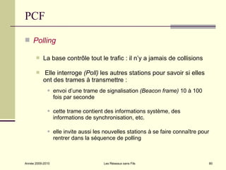 PCF

 Polling

          La base contrôle tout le trafic : il n’y a jamais de collisions

          Elle interroge (Poll) les autres stations pour savoir si elles
           ont des trames à transmettre :
                 envoi d’une trame de signalisation (Beacon frame) 10 à 100
                  fois par seconde

                 cette trame contient des informations système, des
                  informations de synchronisation, etc.

                 elle invite aussi les nouvelles stations à se faire connaître pour
                  rentrer dans la séquence de polling



Année 2009-2010                        Les Réseaux sans Fils                       80
 