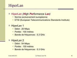 HiperLan

 HiperLan (High Performance Lan)
          Norme exclusivement européenne
          ETSI (European Telecommunications Standards Institute)

 HiperLan 1
          Débit : 20 Mbps
          Portée : 100 mètres
          Bande de fréquences : 5.3 GHz

 HiperLan 2
          Débit : 54 Mbps
          Portée : 100 mètres
          Bande de fréquences : 5.3 GHz

Année 2009-2010                Les Réseaux sans Fils                85
 