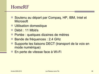 HomeRF

 Soutenu au départ par Compaq, HP, IBM, Intel et
     Microsoft
    Utilisation domestique
    Débit : 11 Mbit/s
    Portée : quelques dizaines de mètres
    Bande de fréquences : 2.4 GHz
    Supporte les liaisons DECT (transport de la voix en
     mode numérique)
    En perte de vitesse face à Wi-Fi




Année 2009-2010           Les Réseaux sans Fils            86
 