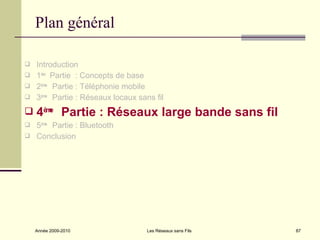 Plan général

 Introduction
 1ère Partie : Concepts de base
 2èm Partie : Téléphonie mobile
      e

 3èm Partie : Réseaux locaux sans fil
      e


   4èm Partie : Réseaux large bande sans fil
       e

 5ème Partie : Bluetooth
 Conclusion




    Année 2009-2010              Les Réseaux sans Fils   87
 