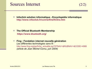 Sources Internet                                                     (2/2)


     Infoclick solution informatique - Encyclopédie informatique
         http://www.infoclick.fr/ccm/wifi/wifiintro.htm



     The Official Bluetooth Membership
          https://www.bluetooth.org/


     Fing : Fondation internet nouvelle génération
         Les différentes technologies sans fil :
         http://www.fing.org/jsp/fiche_actualite.jsp?STNAV=&RUBNAV=&CODE=4988
         (article de Jean Michel Cornu, juin 2004)




Année 2009-2010                    Les Réseaux sans Fils                    9
 