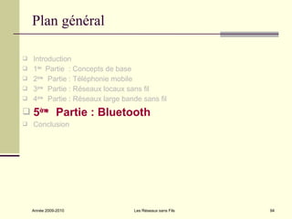 Plan général

   Introduction
   1ère Partie : Concepts de base
   2ème Partie : Téléphonie mobile
   3ème Partie : Réseaux locaux sans fil
   4ème Partie : Réseaux large bande sans fil
   5èm Partie : Bluetooth
       e

   Conclusion




    Année 2009-2010                Les Réseaux sans Fils   94
 