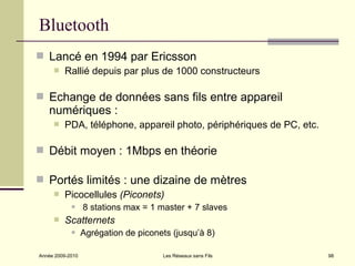 Bluetooth
 Lancé en 1994 par Ericsson
        Rallié depuis par plus de 1000 constructeurs

 Echange de données sans fils entre appareil
   numériques :
        PDA, téléphone, appareil photo, périphériques de PC, etc.

 Débit moyen : 1Mbps en théorie

 Portés limités : une dizaine de mètres
        Picocellules (Piconets)
                 8 stations max = 1 master + 7 slaves
        Scatternets
                 Agrégation de piconets (jusqu’à 8)

Année 2009-2010                       Les Réseaux sans Fils          98
 