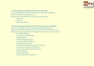 - S.A.M.I.R. Refinery Upgrade Project (Morocco, 2007-2008)
Client: SAMIR (Societe Anonyme Marocaine De L’Industrie Du Raffinage)
Contractor: TEKFEN Engineering Co. Inc.
Preparation of workshop/erection drawings for steel structures
- Pipe Racks
- Structures
- Shelters & Platforms
- Deir Ali Combined Cycle Power Plant Steel Structures (Syria, 2007-2008)
Client: Deir Ali CCPP - CMI (Cockerill Maintenance & Ingenierie S.A.)
Contractor: GÜLERMAK Heavy Industries Construction & Contracting Co. Inc.
Detail engineering, preparation of workshop/erection drawings for steel structures
- Gas Turbine Building
- Workshop and Store Building
- Storage Building
- Feedwater Piping Structure
- Gas Turbine Diffuser Building
- Fire Fighting Pump House
- Steam Turbine Building (Secondary Steelworks)
- Gas Turbine Transformer Foundations
- Steam Turbine Transformer Foundations
- Bus Duct Support
- Treated Water Basin
- Foam Monitors Access Platform
 