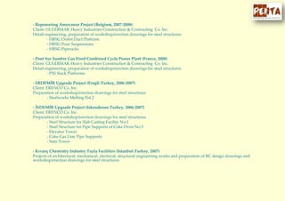 - Repowering Amercoeur Project (Belgium, 2007-2008)
Client: GULERMAK Heavy Industries Construction & Contracting Co. Inc.
Detail engineering, preparation of workshop/erection drawings for steel structures
- HRSG Outlet Duct Platform
- HRSG Pour Suspensions
- HRSG Piperacks
- Pont Sur Sambre Gas Fired Combined Cycle Power Plant (France, 2008)
Client: GULERMAK Heavy Industries Construction & Contracting Co. Inc.
Detail engineering, preparation of workshop/erection drawings for steel structures
- PSS Stack Platforms
- ERDEMİR Upgrade Project (Eregli-Turkey, 2006-2007)
Client: ERENCO Co. Inc.
Preparation of workshop/erection drawings for steel structures
- Steelworks Melting Pot 2
- İSDEMİR Upgrade Project (Iskenderun-Turkey, 2006-2007)
Client: ERENCO Co. Inc.
Preparation of workshop/erection drawings for steel structures
- Steel Structure for Slab Casting Facility No:1
- Steel Structure for Pipe Supports of Coke Oven No:3
- Elevator Tower
- Coke Gas Line Pipe Supports
- Stair Tower
- Kıvanç Chemistry Industry Tuzla Facilities (Istanbul-Turkey, 2007)
Projects of architectural, mechanical, electrical, structural engineering works and preparation of RC design drawings and
workshop/erection drawings for steel structures
 