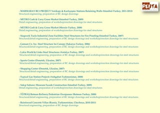 - MARMARAY BC1 PROJECT Yenikapı & Kazlıçeşme Stations Retaining Walls (Istanbul-Turkey, 2011-2012)
Structural engineering, preparation of RC design drawings
- METRO Cash & Carry Gross Market (Istanbul-Turkey, 2009)
Detail engineering, preparation of workshop/erection drawings for steel structures
- METRO Cash & Carry Gross Market (Mersin-Turkey, 2008)
Detail engineering, preparation of workshop/erection drawings for steel structures
- Siegwerk Tuzla Industrial Zone Facilities Steel Structures for Fire Proofing (Istanbul-Turkey, 2007)
Structural/detail engineering, preparation of RC design drawings and workshop/erection drawings for steel structures
- Çamsan Co. Inc. Steel Structure for Canopy (Sakarya-Turkey, 2006)
Structural/detail engineering, preparation of RC design drawings and workshop/erection drawings for steel structures
- Lykia World & Links Steel Structures (Antalya-Turkey, 2007)
Structural/detail engineering, preparation of RC design drawings and workshop/erection drawings for steel structures
- Sports Center (Donetsk, Ukraine, 2007)
Structural/detail engineering, preparation of RC design drawings and workshop/erection drawings for steel structures
- Shopping Center (Donetsk, Ukraine, 2007)
Structural/detail engineering, preparation of RC design drawings and workshop/erection drawings for steel structures
- Typical Gas Station Projects (Ashgabat-Turkmenistan, 2008)
Structural/detail engineering, preparation of RC design drawings and workshop/erection drawings for steel structures
- Sakıp Sabancı Museum Facade Construction (Istanbul-Turkey, 2009)
Detail engineering, preparation of workshop/erection drawings for steel structures
- TÜPRAŞ Batman Refinery Pedestrian Overpasses (Batman-Turkey, 2008)
Structural/detail engineering, preparation of RC design drawings and workshop/erection drawings for steel structures
- Reinforced Concrete Villas (Russia, Turkmenistan, Chechnya, 2010-2011)
Structural engineering, preparation of RC design drawings
 