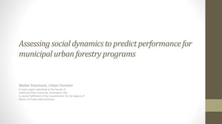 Assessing socialdynamicsto predictperformancefor
municipalurbanforestryprograms
Walter Passmore, Urban Forester
A major paper submitted to the faculty of
California State University, Dominguez Hills
in partial fulfillment of the requirements for the degree of
Master of Public Administration
 