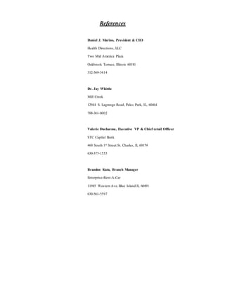 References
Daniel J. Marino, President & CEO
Health Directions, LLC
Two Mid America Plaza
Oakbrook Terrace, Illinois 60181
312-369-5414
Dr. Jay Whittle
Mill Creek
12944 S. Lagrange Road, Palos Park, IL, 60464
708-361-6002
Valerie Ducharme, Executive VP & Chief retail Officer
STC Capital Bank
460 South 1st Street St. Charles, Il, 60174
630-377-1555
Brandon Kuta, Branch Manager
Enterprise-Rent-A-Car
11945 Western Ave.Blue Island Il, 60491
630-561-5597
 
