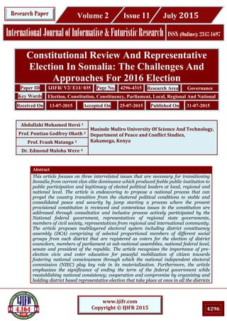 4296
www.ijifr.com
Copyright © IJIFR 2015
Research Paper
InternationalJournalofInformative&FuturisticResearch ISSN (Online): 2347-1697
Volume 2 Issue 11 July 2015
Constitutional Review And Representative
Election In Somalia: The Challenges And
Approaches For 2016 Election
Paper ID IJIFR/ V2/ E11/ 035 Page No. 4296-4315 Research Area Governance
Key Words Election, Constitution, Constituency, Parliament, Local, Regional And National
Received On 13-07-2015 Accepted On 25-07-2015 Published On 31-07-2015
Abdullahi Mohamed Hersi 1
Masinde Muliro University Of Science And Technology,
Department of Peace and Conflict Studies,
Kakamega, Kenya
Prof. Pontian Godfrey Okoth 2
Prof. Frank Matanga 3
Dr. Edmond Maloba Were 4
Abstract
This article focuses on three interrelated issues that are necessary for transitioning
Somalia from current clan elite dominance which produced feeble public institution to
public participation and legitimacy of elected political leaders at local, regional and
national level. The article is endeavoring to propose a national process that can
propel the country transition from the cluttered political conditions to stable and
consolidated peace and security by jump starting a process where the present
provisional constitution is reviewed and contentious issues in the constitution are
addressed through consultative and inclusive process actively participated by the
National federal government, representatives of regional state governments,
members of civil society, representatives from regional and international community.
The article proposes multilayered electoral system including district constituency
assembly (DCA) comprising of selected proportional members of different social
groups from each district that are registered as voters for the election of district
councilors, members of parliament at sub-national assemblies, national federal level,
senate and president of the republic. The article recognizes the importance of pre-
election civic and voter education for peaceful mobilization of citizen towards
fostering national consciousness through which the national independent electoral
commission (NIEC) play key role in its materialization. Furthermore, the article
emphasizes the significance of ending the term of the federal government while
reestablishing national consistency; cooperation and compromise by organizing and
holding district based representative election that take place at once in all the districts
 