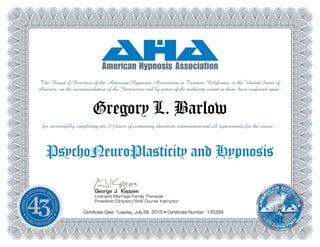George J. Kappas
Licensed Marriage Family Therapist
President/Director/AHA Course Instructor
The Board of Directors of the American Hypnosis Association in Tarzana, California, in the United States of
America, on the recommendation of the Instructors and by virtue of the authority vested in them, have conferred upon...
Gregory L. Barlow
for successfully completing one (1) hours of continuing education, examination and all requirements for the course...
PsychoNeuroPlasticity and Hypnosis
Certificate Date: Tuesday, July 28, 2015 • Certificate Number: 135356
 