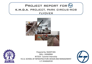 Project report for
K.M.D.A. PROJECT, PARK CIRCUS-ROB
FLYOVER
Prepared by RAJDIP DAS
ROLL- 14ID60R04
M.TECH - Summer Internship
R.C.G. SCHOOL OF INFRASTRUCTURE DESIGN AND MANAGEMENT
I.I.T. KHARAGPUR
 