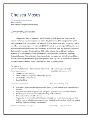 +.0
Chelsea Moses
Chelseamoses6@gmail.com 
 678-266-8967
www.linkedin.com/pub/chelsea-moses
Summary of Qualifications
I began my career in hospitality July 2012 as front desk agent, and it has been my
passion ever since. My first property was a four star, full service, 495 room property; with 7
meeting spaces, three grand master ball rooms, and three restaurants. After a year and a half I
earned my associates degree in business in 2013, I then took on more responsibility as the front
office supervisor where I created the schedule for all front desk staff, and worked closely with
the front office manager. I enhance those skills on the job over the next 2 years, and was
promoted to Assistant Front Office Manager in 2015; shortly after I earned my Bachelor’s
Degree in Business Administration. I am currently the pm supervisor at the Hyatt, and have
recently earned my MBA in Management September 2016. My hand on experience in addition
to my education makes me a great candidate and asset to your company.
Experience
Crowne Plaza Ravinia | 4355 Ashford Dunwoody Rd, Dunwoody, Ga 30346
Guest Service Agent July 2012 – November2013
 Greet Guest upon arrival
 Check-in/ Check-out guest via Opera PMS system
 Credit/ Debit authorizations
 Cash handling
Front Office Supervisor Nov. 2013- January 2015
 Front Office Scheduling for 11 guest service agents, 2 Lobby Ambassadors, 3 Drivers, and 2
Bellman
 Implement new ideas and procedures to improve operations and customer satisfaction
 Resolves guest service issues quickly, efficiently, and courteously
 Ensures market rates match rate codes
 Augmented an improved checklist of duties for employees to complete according to their
shift, in order to adjust to changes in company standards and procedure, which was adopted
and then implemented by the management.
Assistant Front Office Manager January 2015- August 04, 2015
 