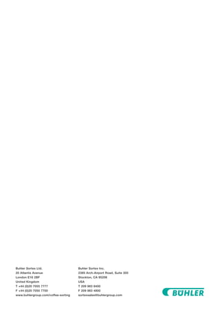 Buhler Sortex Ltd.
20 Atlantis Avenue
London E16 2BF
United Kingdom
T +44 (0)20 7055 7777
F +44 (0)20 7055 7700
www.buhlergroup.com/coffee-sorting
Buhler Sortex Inc.
2385 Arch-Airport Road, Suite 300
Stockton, CA 95206
USA
T 209 983 8400
F 209 983 4800
sortexsales@buhlergroup.com
 
