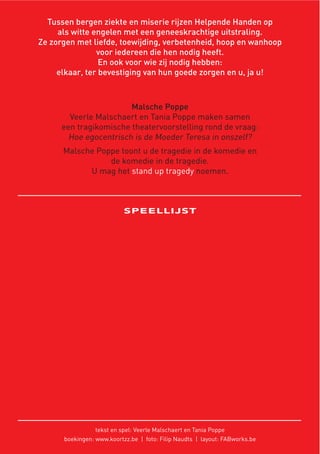 Tussen bergen ziekte en miserie rijzen Helpende Handen op
als witte engelen met een geneeskrachtige uitstraling.
Ze zorgen met liefde, toewijding, verbetenheid, hoop en wanhoop
voor iedereen die hen nodig heeft.
En ook voor wie zij nodig hebben:
elkaar, ter bevestiging van hun goede zorgen en u, ja u!
Malsche Poppe
Veerle Malschaert en Tania Poppe maken samen
een tragikomische theatervoorstelling rond de vraag:
Hoe egocentrisch is de Moeder Teresa in onszelf?
Malsche Poppe toont u de tragedie in de komedie en
de komedie in de tragedie.
U mag het stand up tragedy noemen.
SPEELLIJST
tekst en spel: Veerle Malschaert en Tania Poppe
boekingen: www.koortzz.be | foto: Filip Naudts | layout: FABworks.be
 