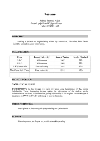 Resume
Jadhao Pramod Arjun
E-mail: p.jadhao530@gmail.com
Mob: 8983231617
OBJECTIVE:
Seeking a position of responsibility where my Profession, Education, Hard Work
would be utilized in career opportunity.
QUALIFICATION:
Exam Board/ University Year of Passing Marks Obtained
S.S.C. Maharashtra 2007 65%
H.S.C. Maharashtra 2009 44%
B.SC(Comp Sci) Pune university 2014 62%
Msc(Comp Sci) 3rd
sem Pune University 2015 63%
PROJECT DETAILS:
NAME: E-SCHOLARSHIP
DESCRIPTION: In this project, we were providing some functioning of the, online
Scholarship. These functioning include taking the information of the student, verify
information on the basis of information giving Scholarship to the eligible student.Project is
developed in JAVA SERVLET and mysql is used as back end.
OTHER ACTIVITIES :
Participation in intercollegiate programming and Quiz-contest.
HOBBIES :
Listening music, surfing on net, social networking,reading.
 