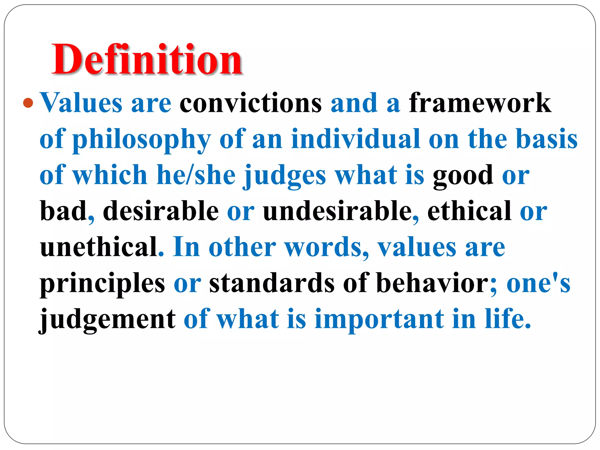 Definition
 Values are convictions and a framework
of philosophy of an individual on the basis
of which he/she judges what is good or
bad, desirable or undesirable, ethical or
unethical. In other words, values are
principles or standards of behavior; one's
judgement of what is important in life.
 