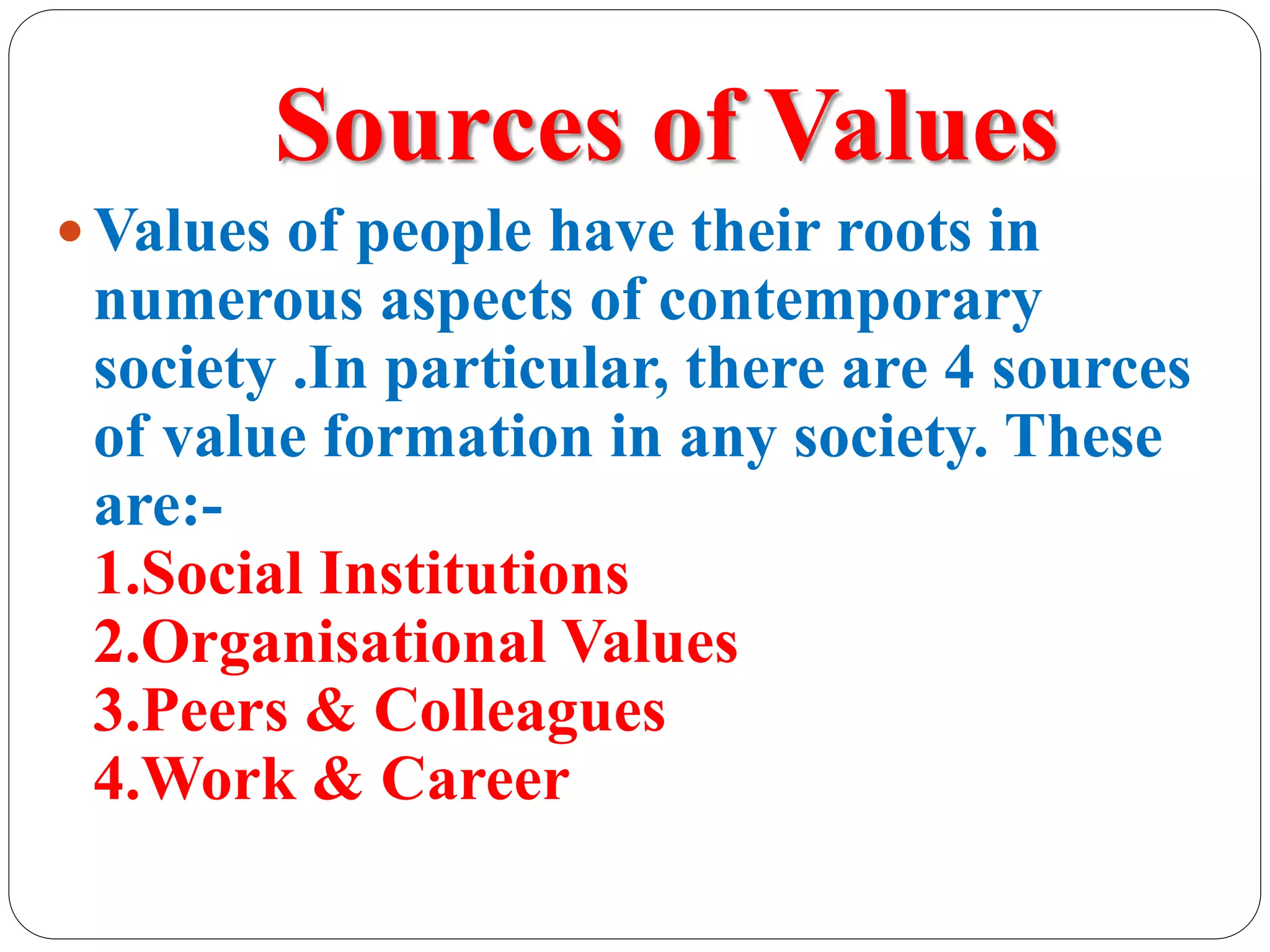 Sources of Values
 Values of people have their roots in
numerous aspects of contemporary
society .In particular, there are 4 sources
of value formation in any society. These
are:-
1.Social Institutions
2.Organisational Values
3.Peers & Colleagues
4.Work & Career
 