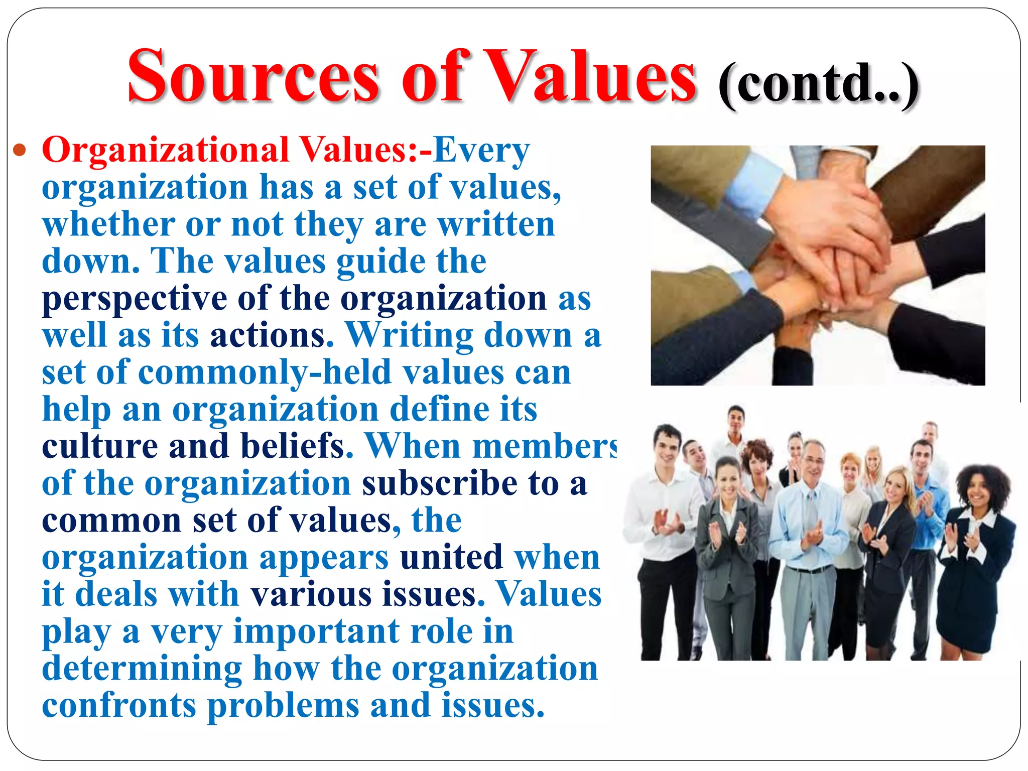 Sources of Values (contd..)
 Organizational Values:-Every
organization has a set of values,
whether or not they are written
down. The values guide the
perspective of the organization as
well as its actions. Writing down a
set of commonly-held values can
help an organization define its
culture and beliefs. When members
of the organization subscribe to a
common set of values, the
organization appears united when
it deals with various issues. Values
play a very important role in
determining how the organization
confronts problems and issues.
 