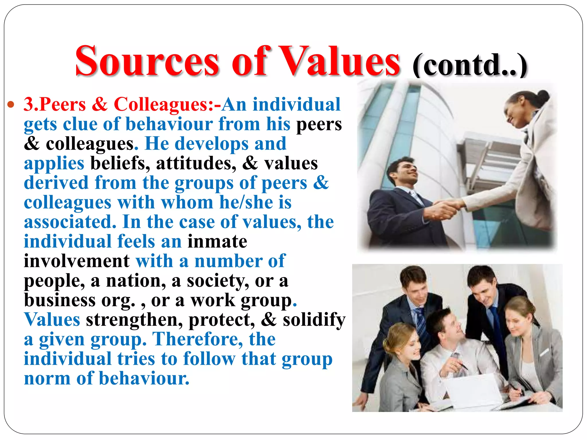 Sources of Values (contd..)
 3.Peers & Colleagues:-An individual
gets clue of behaviour from his peers
& colleagues. He develops and
applies beliefs, attitudes, & values
derived from the groups of peers &
colleagues with whom he/she is
associated. In the case of values, the
individual feels an inmate
involvement with a number of
people, a nation, a society, or a
business org. , or a work group.
Values strengthen, protect, & solidify
a given group. Therefore, the
individual tries to follow that group
norm of behaviour.
 