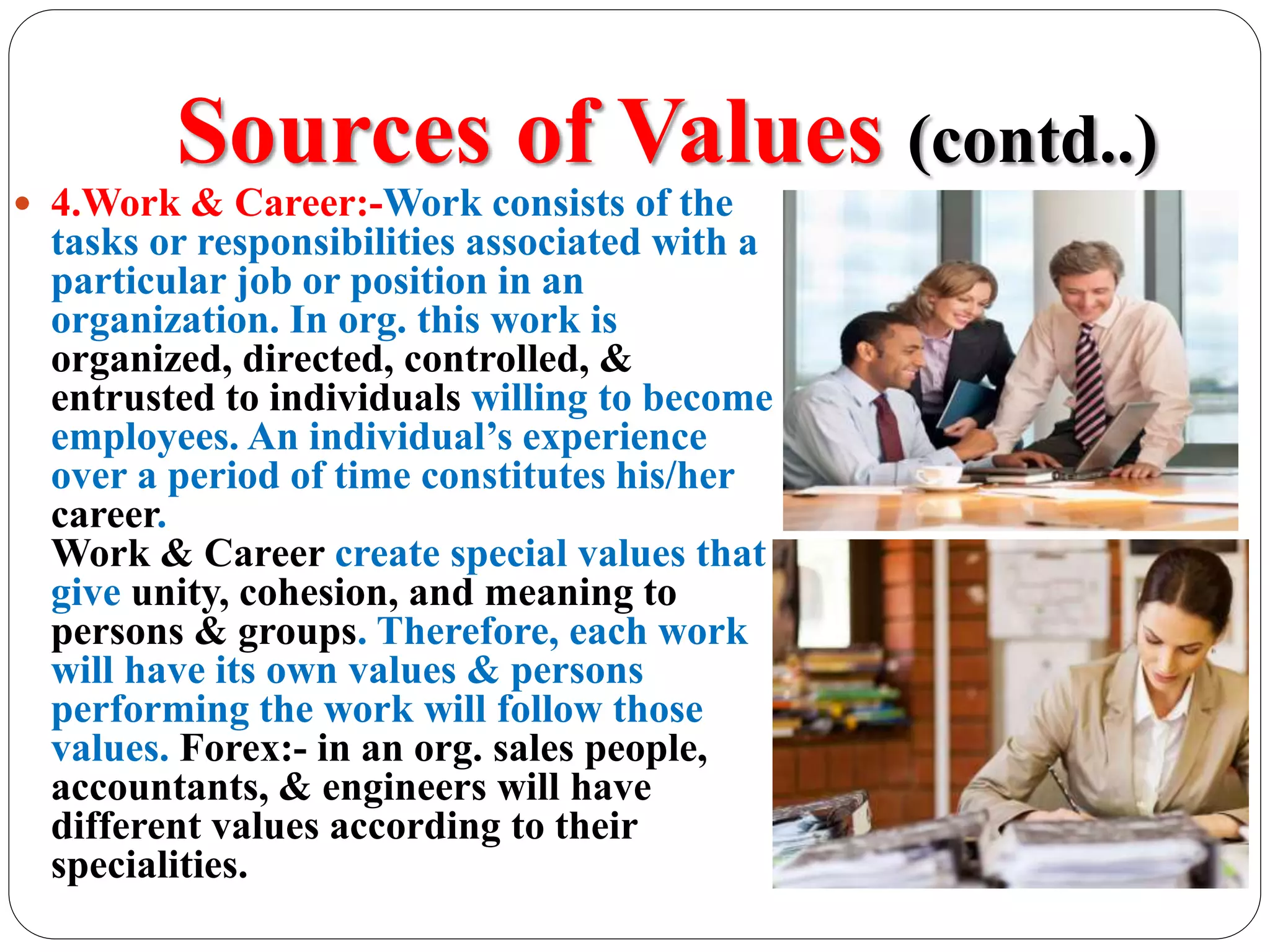 Sources of Values (contd..)
 4.Work & Career:-Work consists of the
tasks or responsibilities associated with a
particular job or position in an
organization. In org. this work is
organized, directed, controlled, &
entrusted to individuals willing to become
employees. An individual’s experience
over a period of time constitutes his/her
career.
Work & Career create special values that
give unity, cohesion, and meaning to
persons & groups. Therefore, each work
will have its own values & persons
performing the work will follow those
values. Forex:- in an org. sales people,
accountants, & engineers will have
different values according to their
specialities.
 