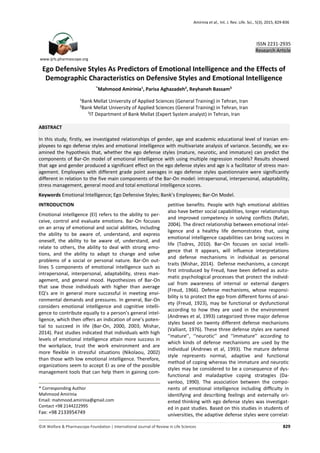 Amirinia et al., Int. J. Rev. Life. Sci., 5(3), 2015, 829-836
©JK Welfare & Pharmascope Foundation | International Journal of Review in Life Sciences 829
Ego Defensive Styles As Predictors of Emotional Intelligence and the Effects of
Demographic Characteristics on Defensive Styles and Emotional Intelligence
*
Mahmood Amirinia1
, Parisa Aghazadeh2
, Reyhaneh Bassam3
1
Bank Mellat University of Applied Sciences (General Training) in Tehran, Iran
2
Bank Mellat University of Applied Sciences (General Training) in Tehran, Iran
3
IT Department of Bank Mellat (Expert System analyst) in Tehran, Iran
ABSTRACT
In this study, firstly, we investigated relationships of gender, age and academic educational level of Iranian em-
ployees to ego defense styles and emotional intelligence with multivariate analysis of variance. Secondly, we ex-
amined the hypothesis that, whether the ego defense styles (mature, neurotic, and immature) can predict the
components of Bar-On model of emotional intelligence with using multiple regression models? Results showed
that age and gender produced a significant effect on the ego defense styles and age is a facilitator of stress man-
agement. Employees with different grade point averages in ego defense styles questionnaire were significantly
different in relation to the five main components of the Bar-On model: intrapersonal, interpersonal, adaptability,
stress management, general mood and total emotional intelligence scores.
Keywords Emotional Intelligence; Ego Defensive Styles; Bank’s Employees; Bar-On Model.
INTRODUCTION
Emotional intelligence (EI) refers to the ability to per-
ceive, control and evaluate emotions. Bar-On focuses
on an array of emotional and social abilities, including
the ability to be aware of, understand, and express
oneself, the ability to be aware of, understand, and
relate to others, the ability to deal with strong emo-
tions, and the ability to adapt to change and solve
problems of a social or personal nature. Bar-On out-
lines 5 components of emotional intelligence such as
intrapersonal, interpersonal, adaptability, stress man-
agement, and general mood. Hypothesizes of Bar-On
that saw those individuals with higher than average
EQ’s are in general more successful in meeting envi-
ronmental demands and pressures. In general, Bar-On
considers emotional intelligence and cognitive intelli-
gence to contribute equally to a person’s general intel-
ligence, which then offers an indication of one’s poten-
tial to succeed in life (Bar-On, 2000, 2003; Mishar,
2014). Past studies indicated that individuals with high
levels of emotional intelligence attain more success in
the workplace, trust the work environment and are
more flexible in stressful situations (Nikolaou, 2002)
than those with low emotional intelligence. Therefore,
organizations seem to accept EI as one of the possible
management tools that can help them in gaining com-
petitive benefits. People with high emotional abilities
also have better social capabilities, longer relationships
and improved competency in solving conflicts (Rafati,
2004). The direct relationship between emotional intel-
ligence and a healthy life demonstrates that, using
emotional intelligence capabilities can bring success in
life (Todres, 2010). Bar-On focuses on social intelli-
gence that It appears, will influence interpretations
and defense mechanisms in individual as personal
traits (Mishar, 2014). Defense mechanisms, a concept
first introduced by Freud, have been defined as auto-
matic psychological processes that protect the individ-
ual from awareness of internal or external dangers
(Freud, 1966). Defense mechanisms, whose responsi-
bility is to protect the ego from different forms of anxi-
ety (Freud, 1923), may be functional or dysfunctional
according to how they are used in the environment
(Andrews et al, 1993) categorized three major defense
styles based on twenty different defense mechanisms
(Valliant, 1976). These three defense styles are named
‘‘mature’’, ‘‘neurotic’’ and ‘‘immature’’ according to
which kinds of defense mechanisms are used by the
individual (Andrews et al, 1993). The mature defense
style represents normal, adaptive and functional
method of coping whereas the immature and neurotic
styles may be considered to be a consequence of dys-
functional and maladaptive coping strategies (Da-
vanloo, 1990). The association between the compo-
nents of emotional intelligence including difﬁculty in
identifying and describing feelings and externally ori-
ented thinking with ego defense styles was investigat-
ed in past studies. Based on this studies in students of
universities, the adaptive defense styles were correlat-
* Corresponding Author
Mahmood Amirinia
Email: mahmood.amirinia@gmail.com
Contact +98 2144222995
Fax: +98 2133954749
www.ijrls.pharmascope.org
ISSN 2231-2935
Research Article
 