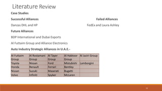 Literature Review
Case Studies
Successful Alliances Failed Alliances
Danzas DHL and HP FedEx and Laura Ashley
Future Alliances
BDP International and Dubai Exports
Al Futtaim Group and Alliance Electronics
Auto Industry Strategic Alliances in U.A.E.-
Al Futtaim
Group
Al Rostamani
Group
Al Tayer
Group
Al Habtoor
Group
Al Jaziri Group
Toyota Nissan Ford Mistubishi Lamborgini
Honda Renault Ferrari Bentley
Nissan Suzuki Maserati Bugatti
Volvo Infiniti Spyker McLaren
15
 