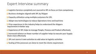 Expert Interview summary
 Logistics Services completely out sourced to 3PL to focus on Core competency
 Business strategies aligned with 3PL by Shipper
 Capacity utilization using multiple customers for 3PL
 Adopt new technologies to reduce Operations time and lead time
 Prior experience in the industry helps to understand the shippers
requirement in better way
 Experience of 3PL helps to manage People, Process and Product effectively
 Increased reliance on fewer number of supplier helps to execute your Supply
Chain more effectively
 3PL out source it own activities to add value to logistics activities
 Scaling of the processes are done to meet the clients requirement
16
 