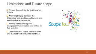 Limitations and Future scope
 Primary Research for the U.A.E. market
is done
 Analysing the gap between the
theoretical best practices and current best
practices that are employed
 Primary and Secondary data
interpretation and relation was limited to
few Industry
 Other industries should also be studied
and market trends should be identified
17
 